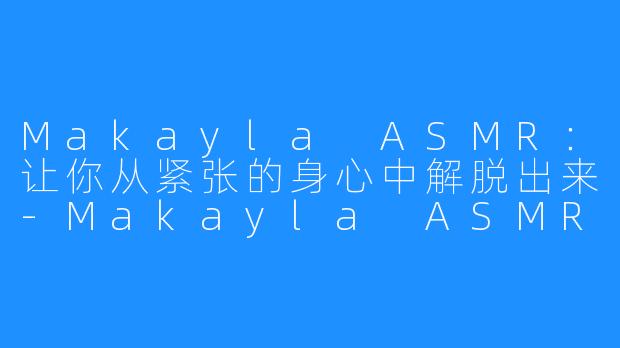 Makayla ASMR：让你从紧张的身心中解脱出来-Makayla ASMR